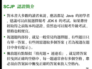 SCJP 認證簡介
 對本書大多數的讀者來說 , 應該都是 Java 的初學者
, 建議可以直接選擇報考 JDK 6 的考試。如果您曾
經取得之前版本的認證 , 當然也可以報考升級考試 ,
價格也較便宜。
 複選題的部份 , 就是一般常見的選擇題 , 有些題目只
有單一答案 , 有些則需選取多個答案 ( 若為複選在題
目中會有提示 ) 。
 拖放題有點類似『填充題 + 連連看』 , 就是將答案
拉曳到正確的空格中 , 每一題通常會有多個空格 , 您
必須由答案區中拖曳正確的答案來放入空格內。

 