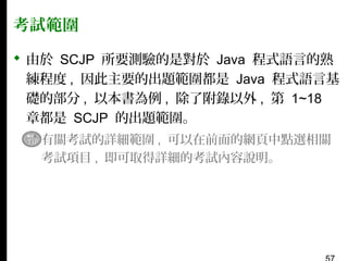 考試範圍
 由於 SCJP 所要測驗的是對於 Java 程式語言的熟
練程度 , 因此主要的出題範圍都是 Java 程式語言基
礎的部分 , 以本書為例 , 除了附錄以外 , 第 1~18
章都是 SCJP 的出題範圍。
▪ 有關考試的詳細範圍 , 可以在前面的網頁中點選相關
考試項目 , 即可取得詳細的考試內容說明。

 