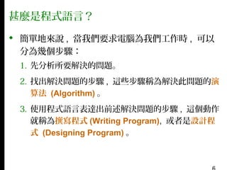 甚麼是程式語言？
 簡單地來說 , 當我們要求電腦為我們工作時 , 可以
分為幾個步驟：
1. 先分析所要解決的問題。
2. 找出解決問題的步驟 , 這些步驟稱為解決此問題的演
算法 (Algorithm) 。
3. 使用程式語言表達出前述解決問題的步驟 , 這個動作
就稱為撰寫程式 (Writing Program), 或者是設計程
式 (Designing Program) 。

 