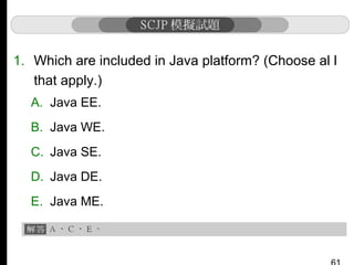 1. Which are included in Java platform? (Choose al l
that apply.)
A. Java EE.
B. Java WE.
C. Java SE.
D. Java DE.
E. Java ME.

 