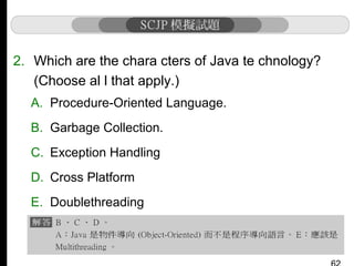 2. Which are the chara cters of Java te chnology?
(Choose al l that apply.)
A. Procedure-Oriented Language.
B. Garbage Collection.
C. Exception Handling
D. Cross Platform
E. Doublethreading

 