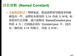 具名常數 (Named Constant)
▪ 方便修改程式：舉例來說 , 假設我們希望圓周率的精
確度高一些 , 而將原本使用的 3.14 改成 3.1416, 如
果使用具名常數 , 就只要修改 NamedConstant.java
的第 4 行；否則就必須在 Constant.java 中 , 找出
每一個出現 3.14 的地方 , 改成 3.1416 。

 
