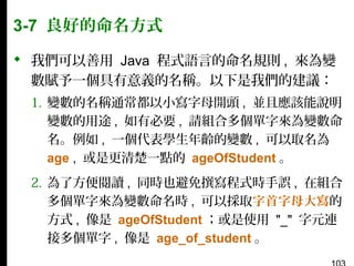 3-7 良好的命名方式
 我們可以善用 Java 程式語言的命名規則 , 來為變
數賦予一個具有意義的名稱。以下是我們的建議：
1. 變數的名稱通常都以小寫字母開頭 , 並且應該能說明
變數的用途 , 如有必要 , 請組合多個單字來為變數命
名。例如 , 一個代表學生年齡的變數 , 可以取名為
age , 或是更清楚一點的 ageOfStudent 。
2. 為了方便閱讀 , 同時也避免撰寫程式時手誤 , 在組合
多個單字來為變數命名時 , 可以採取字首字母大寫的
方式 , 像是 ageOfStudent ；或是使用 "_" 字元連
接多個單字 , 像是 age_of_student 。

 