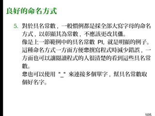良好的命名方式
5. 對於具名常數 , 一般慣例都是採全部大寫字母的命名
方式 , 以彰顯其為常數 , 不應該更改其值。
像是上一節範例中的具名常數 PI, 就是明顯的例子。
這種命名方式一方面方便您撰寫程式時減少錯誤 , 一
方面也可以讓閱讀程式的人很清楚的看到這些具名常
數。
您也可以使用 "_" 來連接多個單字 , 幫具名常數取
個好名字。

 