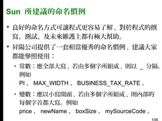 Sun 所建議的命名慣例
 良好的命名方式可讓程式更容易了解 , 對於程式的撰
寫、測試、及未來維護上都有極大幫助。
 昇陽公司提供了一套相當優秀的命名慣例 , 建議大家
都能參照使用：

▪ 常數：應全部大寫 , 若由多個字所組成 , 則以 _ 分隔。
例如
PI 、 MAX_WIDTH 、 BUSINESS_TAX_RATE 。
▪ 變數：應以小寫開頭 , 若由多個字所組成 , 則內部的
每個字首都大寫。例如
price 、 newName 、 boxSize 、 mySourceCode 。

 