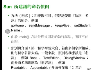 Sun 所建議的命名慣例
▪ 方法 ( 函式 ) ：和變數相同 , 但建議使用『動詞 - 名
詞』的組合。例如
goHome 、 sendMessage 、 keepAlive 、 setStudent
Name 。
▪ 由於 main() 方法是程式固定的執行起點 , 所以不在
此限。
▪ 類別與介面：第一個字母要大寫 , 若由多個字所組成 ,
則每個字首都大寫。一般來說 , 類別名稱應該是『名
詞』 , 例如 Book 、 TextEditor 、 DialogWindow ；
而介面名稱則應為『形容詞』 , 例如
Readable 、 Appendable ( 介面會在第 12 章介

 