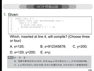 1. Given:

Which, inserted at line 4, will compile? (Choose three
or four)
A. x=120;

B. x=912345678;

D. x=120; y=200;

E. x=y;

C. y=200;

 