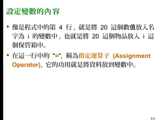 設定變數的內 容
 像是程式中的第 4 行 , 就是將 20 這個數值放入名
字為 i 的變數中 , 也就是將 20 這個物品放入 i 這
個保管箱中。
 在這一行中的 "=", 稱為指定運算子 (Assignment
Operator), 它的功用就是將資料放到變數中。

 