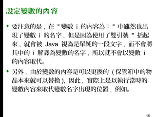 設定變數的內 容
 要注意的是 , 在 " 變數 i 的內容為： " 中雖然也出
現了變數 i 的名字 , 但是因為使用了雙引號 " 括起
來 , 就會被 Java 視為是單純的一段文字 , 而不會將
其中的 i 解譯為變數的名字 , 所以就不會以變數 i
的內容取代。
 另外 , 由於變數的內容是可以更換的 ( 保管箱中的物
品本來就可以替換 ), 因此 , 實際上是以執行當時的
變數內容來取代變數名字出現的位置 , 例如。

 