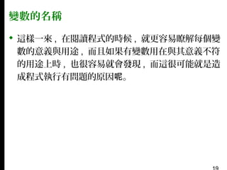變數的名稱
 這樣一來 , 在閱讀程式的時候 , 就更容易瞭解每個變
數的意義與用途 , 而且如果有變數用在與其意義不符
的用途上時 , 也很容易就會發現 , 而這很可能就是造
成程式執行有問題的原因呢。

 