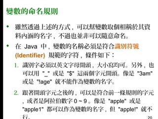 變數的命名規則
 雖然透過上述的方式 , 可以幫變數取個相稱於其資
料內涵的名字 , 不過也並非可以隨意命名。
 在 Java 中 , 變數的名稱必須是符合識別符號
(Identifier) 規範的字符 , 條件如下：
1. 識別字必須以英文字母開頭 , 大小寫均可。另外 , 也
可以用 "_" 或是 "$" 這兩個字元開頭。像是 "3am"
或是 "!age" 就不能作為變數的名字。
2. 跟著開頭字元之後的 , 可以是符合前一條規則的字元
, 或者是阿拉伯數字 0 ~ 9 。像是 "apple" 或是
"apple1" 都可以作為變數的名字 , 但 "apple!" 就不

 