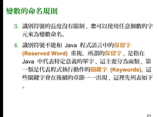 變數的命名規則
3. 識別符號的長度沒有限制 , 您可以使用任意個數的字
元來為變數命名。
4. 識別符號不能和 Java 程式語言中的保留字
(Reserved Word) 重複。所謂的保留字 , 是指在
Java 中代表特定意義的單字 , 這主要分為兩類 , 第
一類是代表程式執行動作的關鍵字 (Keywords), 這
些關鍵字會在後續的章節一一出現 , 這裡先列表如下
。

 