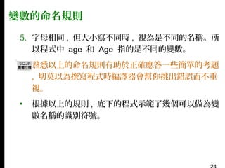變數的命名規則
5. 字母相同 , 但大小寫不同時 , 視為是不同的名稱。所
以程式中 age 和 Age 指的是不同的變數。
▪

熟悉以上的命名規則有助於正確應答一些簡單的考題
, 切莫以為撰寫程式時編譯器會幫你挑出錯誤而不重
視。

▪

根據以上的規則 , 底下的程式示範了幾個可以做為變
數名稱的識別符號。

 