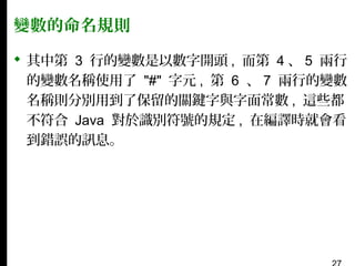 變數的命名規則
 其中第 3 行的變數是以數字開頭 , 而第 4 、 5 兩行
的變數名稱使用了 "#" 字元 , 第 6 、 7 兩行的變數
名稱則分別用到了保留的關鍵字與字面常數 , 這些都
不符合 Java 對於識別符號的規定 , 在編譯時就會看
到錯誤的訊息。

 