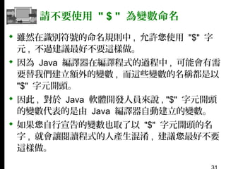 請不要使用 " $ " 為變數命名
 雖然在識別符號的命名規則中 , 允許您使用 "$" 字
元 , 不過建議最好不要這樣做。
 因為 Java 編譯器在編譯程式的過程中 , 可能會有需
要替我們建立額外的變數 , 而這些變數的名稱都是以
"$" 字元開頭。
 因此 , 對於 Java 軟體開發人員來說 , "$" 字元開頭
的變數代表的是由 Java 編譯器自動建立的變數。
 如果您自行宣告的變數也取了以 "$" 字元開頭的名
字 , 就會讓閱讀程式的人產生混淆 , 建議您最好不要
這樣做。

 