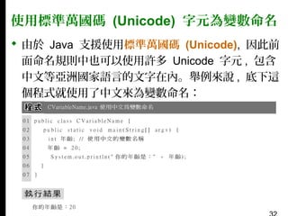 使用標準萬國碼 (Unicode) 字元為變數命名
 由於 Java 支援使用標準萬國碼 (Unicode), 因此前
面命名規則中也可以使用許多 Unicode 字元 , 包含
中文等亞洲國家語言的文字在內。舉例來說 , 底下這
個程式就使用了中文來為變數命名：

 