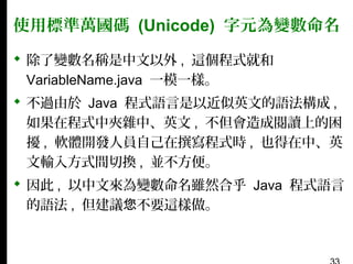 使用標準萬國碼 (Unicode) 字元為變數命名
 除了變數名稱是中文以外 , 這個程式就和
VariableName.java 一模一樣。
 不過由於 Java 程式語言是以近似英文的語法構成 ,
如果在程式中夾雜中、英文 , 不但會造成閱讀上的困
擾 , 軟體開發人員自己在撰寫程式時 , 也得在中、英
文輸入方式間切換 , 並不方便。
 因此 , 以中文來為變數命名雖然合乎 Java 程式語言
的語法 , 但建議您不要這樣做。

 