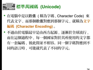 標準萬國碼 (Unicode)
 在電腦中是以數值 ( 稱為字碼 , Character Code) 來
代表文字 , 而那個數值對應到那個字元 , 就稱為文字
編碼 (Character Encoding) 。
 不過由於電腦最早是由西方起源 , 逐漸於全球流行 ,
而在這個過程中 , 每一個國家對於其所使用的文字都
有一套編碼 , 彼此間並不相容。同一個字碼對應到不
同的語言時 , 可能就代表了不同的字元。

 