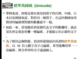 標準萬國碼 (Unicode)
 舉例來說 , 即便是都有使用到漢字的台灣、中國、日
本以及韓國來說 , 對於同一個漢字 , 在這四個國家所
慣用的編碼裡對應的數值就不一樣。
 如此一來 , 當電腦看到某個代表文字的數值時 , 就必
須先界定要套用哪一種編碼 , 才能顯示出正確的文字
。
 為了解決這個問題 , 資訊界就發展出所謂的標準萬國
碼 , 以 16 位元數字為字元編碼 , 希望能夠用單一一
套編碼 , 將全世界的文字通通納入。

 