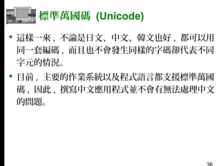 標準萬國碼 (Unicode)
 這樣一來 , 不論是日文、中文、韓文也好 , 都可以用
同一套編碼 , 而且也不會發生同樣的字碼卻代表不同
字元的情況。
 目前 , 主要的作業系統以及程式語言都支援標準萬國
碼 , 因此 , 撰寫中文應用程式並不會有無法處理中文
的問題。

 