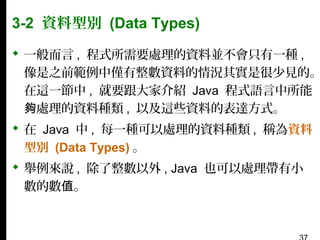 3-2 資料型別 (Data Types)

 一般而言 , 程式所需要處理的資料並不會只有一種 ,
像是之前範例中僅有整數資料的情況其實是很少見的。
在這一節中 , 就要跟大家介紹 Java 程式語言中所能
夠處理的資料種類 , 以及這些資料的表達方式。
 在 Java 中 , 每一種可以處理的資料種類 , 稱為資料
型別 (Data Types) 。
 舉例來說 , 除了整數以外 , Java 也可以處理帶有小
數的數值。

 