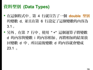 資料型別 (Data Types)
 在這個程式中 , 第 4 行就宣告了一個 double 型別
的變數 d, 並且在第 6 行設定了這個變數的內容為
3.1 。
 另外 , 在第 7 行中 , 使用 " +" 這個運算子將變數
d 的內容與變數 i 的內容相加 , 再將相加的結果放
回變數 d 中 , 所以最後變數 d 的內容就會變成
23.1 。

 