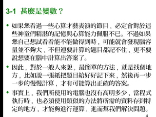 3-1 甚麼是變數？
 如果您看過一些心算才藝表演的節目 , 必定會對於這
些神童們精湛的記憶與心算能力佩服不已。不過如果
您自己想試看看能不能做得到時 , 可能就會發現腦容
量並不夠大 , 不但連要計算的題目都記不住 , 更不要
說想要在腦中計算出答案了。
 因此 , 對於一般人來說 , 最簡單的方法 , 就是找個地
方 , 比如說一張紙把題目給好好記下來 , 然後再一步
一步的慢慢計算 , 才有可能算出正確的答案。
 事實上 , 我們所使用的電腦也沒有高明多少 , 當程式
執行時 , 也必須使用類似的方法將所需的資料存到特
定的地方 , 才能夠進行運算 , 進而幫我們解決問題。

 