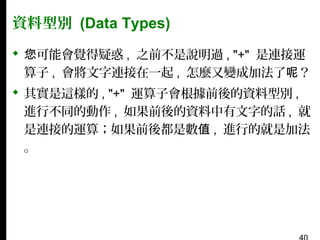 資料型別 (Data Types)
 您可能會覺得疑惑 , 之前不是說明過 , "+" 是連接運
算子 , 會將文字連接在一起 , 怎麼又變成加法了呢？
 其實是這樣的 , "+" 運算子會根據前後的資料型別 ,
進行不同的動作 , 如果前後的資料中有文字的話 , 就
是連接的運算；如果前後都是數值 , 進行的就是加法
。

 
