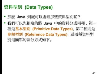 資料型別 (Data Types)
 那麼 Java 到底可以處理那些資料型別呢？
 我們可以先粗略的將 Java 中的資料分成兩種 , 第一
種是基本型別 (Primitive Data Types), 第二種則是
參照型別 (Reference Data Types), 這兩種資料型
別最簡單的區分方式如下。

 