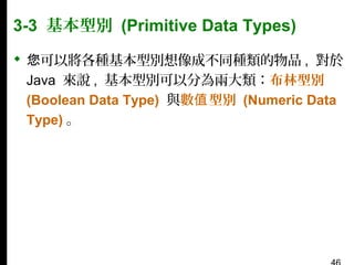 3-3 基本型別 (Primitive Data Types)
 您可以將各種基本型別想像成不同種類的物品 , 對於
Java 來說 , 基本型別可以分為兩大類：布林型別
(Boolean Data Type) 與數值 型別 (Numeric Data
Type) 。

 