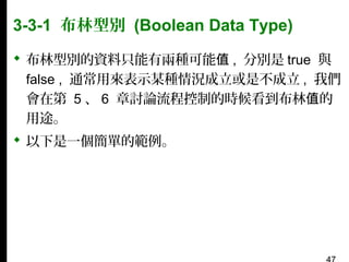 3-3-1 布林型別 (Boolean Data Type)
 布林型別的資料只能有兩種可能值 , 分別是 true 與
false , 通常用來表示某種情況成立或是不成立 , 我們
會在第 5 、 6 章討論流程控制的時候看到布林值的
用途。
 以下是一個簡單的範例。

 