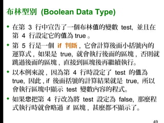 布林型別 (Boolean Data Type)
 在第 3 行中宣告了一個布林值的變數 test, 並且在
第 4 行設定它的值為 true 。
 第 5 行是一個 if 判斷 , 它會計算後面小括號內的
運算式 , 如果是 true, 就會執行後面的區塊 , 否則就
跳過後面的區塊 , 直接到區塊後再繼續執行。
 以本例來說 , 因為第 4 行時設定了 test 的值為
true, 因此 , if 後面括號的計算結果就是 true, 所以
會執行區塊中顯示 test 變數內容的程式。
 如果您把第 4 行改為將 test 設定為 false, 那麼程
式執行時就會略過 if 區塊 , 甚麼都不顯示了。

 
