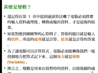 甚麼是變數？
 還記得在第 1 章中提到過演算法嗎？電腦必須將您
的輸入資料處理後 , 轉換成輸出資料 , 才是最後的結
果。
 如果對應到剛剛舉的心算例子 , 算術的題目就是輸入
的資料 , 所需的處理就是計算 , 結果就是計算的答案
。
 為了讓電腦可以計算算式 , 電腦必須能夠像我們一樣
找個地方把算式記下來 , 這個地方就是變數
(Variable) 。
 換言之 , 變數是用來存放暫時的資料 , 以便後續的處

 