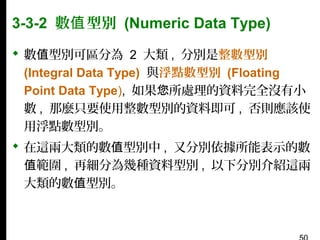 3-3-2 數值 型別 (Numeric Data Type)
 數值型別可區分為 2 大類 , 分別是整數型別
(Integral Data Type) 與浮點數型別 (Floating
Point Data Type), 如果您所處理的資料完全沒有小
數 , 那麼只要使用整數型別的資料即可 , 否則應該使
用浮點數型別。
 在這兩大類的數值型別中 , 又分別依據所能表示的數
值範圍 , 再細分為幾種資料型別 , 以下分別介紹這兩
大類的數值型別。

 