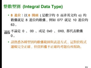 整數型別 (Integral Data Type)
▪ 8 進位：以 0 開頭 ( 是數字的 0 而非英文的 o) 的
數值就是 8 進位的數值 , 例如 077 就是 10 進位的
63 。
▪ 不論是 0 、 00 、或是 0x0 、 0X0, 都代表數值
0。
▪ 請熟悉各種型別的數值範圍與表達方式 , 這對於程式
邏輯完全正確 , 但資料值不正確的考題有所幫助。

 