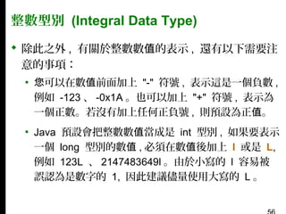 整數型別 (Integral Data Type)
 除此之外 , 有關於整數數值的表示 , 還有以下需要注
意的事項：
▪ 您可以在數值前面加上 "-" 符號 , 表示這是一個負數 ,
例如 -123 、 -0x1A 。也可以加上 "+" 符號 , 表示為
一個正數。若沒有加上任何正負號 , 則預設為正值。
▪ Java 預設會把整數數值當成是 int 型別 , 如果要表示
一個 long 型別的數值 , 必須在數值後加上 l 或是 L,
例如 123L 、 2147483649l 。由於小寫的 l 容易被
誤認為是數字的 1, 因此建議儘量使用大寫的 L 。

 