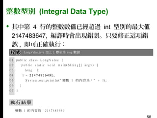 整數型別 (Integral Data Type)
 其中第 4 行的整數數值已經超過 int 型別的最大值
2147483647, 編譯時會出現錯誤。只要修正這項錯
誤 , 即可正確執行：

 