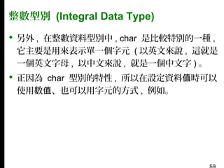 整數型別 (Integral Data Type)
 另外 , 在整數資料型別中 , char 是比較特別的一種 ,
它主要是用來表示單一個字元 ( 以英文來說 , 這就是
一個英文字母 , 以中文來說 , 就是一個中文字 ) 。
 正因為 char 型別的特性 , 所以在設定資料值時可以
使用數值、也可以用字元的方式 , 例如。

 