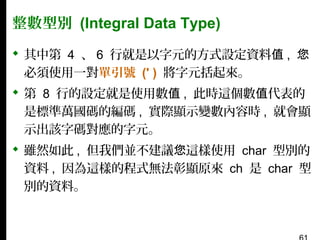 整數型別 (Integral Data Type)
 其中第 4 、 6 行就是以字元的方式設定資料值 , 您
必須使用一對單引號 (' ) 將字元括起來。
 第 8 行的設定就是使用數值 , 此時這個數值代表的
是標準萬國碼的編碼 , 實際顯示變數內容時 , 就會顯
示出該字碼對應的字元。
 雖然如此 , 但我們並不建議您這樣使用 char 型別的
資料 , 因為這樣的程式無法彰顯原來 ch 是 char 型
別的資料。

 