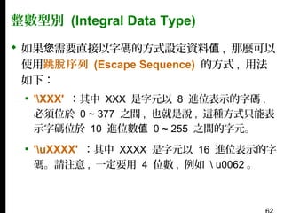 整數型別 (Integral Data Type)
 如果您需要直接以字碼的方式設定資料值 , 那麼可以
使用跳脫 序列 (Escape Sequence) 的方式 , 用法
如下：
▪ 'XXX' ：其中 XXX 是字元以 8 進位表示的字碼 ,
必須位於 0 ~ 377 之間 , 也就是說 , 這種方式只能表
示字碼位於 10 進位數值 0 ~ 255 之間的字元。

▪ 'uXXXX' ：其中 XXXX 是字元以 16 進位表示的字
碼。請注意 , 一定要用 4 位數 , 例如  u0062 。

 