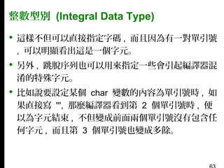 整數型別 (Integral Data Type)
 這樣不但可以直接指定字碼 , 而且因為有一對單引號
, 可以明顯看出這是一個字元。
 另外 , 跳脫序列也可以用來指定一些會引起編譯器混
淆的特殊字元。
 比如說要設定某個 char 變數的內容為單引號時 , 如
果直接寫 ''', 那麼編譯器看到第 2 個單引號時 , 便
以為字元結束 , 不但變成前面兩個單引號沒有包含任
何字元 , 而且第 3 個單引號也變成多餘。

 