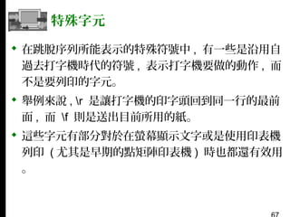 特殊字元
 在跳脫序列所能表示的特殊符號中 , 有一些是沿用自
過去打字機時代的符號 , 表示打字機要做的動作 , 而
不是要列印的字元。
 舉例來說 , r 是讓打字機的印字頭回到同一行的最前
面 , 而 f 則是送出目前所用的紙。
 這些字元有部分對於在螢幕顯示文字或是使用印表機
列印 ( 尤其是早期的點矩陣印表機 ) 時也都還有效用
。

 
