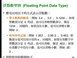 浮點數型別 (Floating Point Data Type)
 您可以用以下的方式表示浮點數：
▪ 帶小數點的數值：例如 3.4 、 3.0 、 0.1234 。如果
整數部分是 0 的話 , 也可以省略整數部分 , 像是 .
1234 。同樣的 , 如果沒有小數 , 也可以省略小數 ,
例如 3 。
▪ 使用科學記號：例如 1.3E2 、 2.0E-3 、 0.4E2, 指
數部分也可以用小寫的 e 。同樣的 , 如果有效數字中
整數部分是 0 的話 , 也可以省略 , 像是 .4E2 。如果
有效數字中沒有小數 , 也可以省略小數 , 例如 2E3 。



 