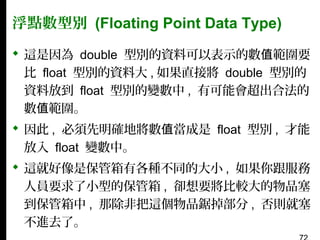 浮點數型別 (Floating Point Data Type)
 這是因為 double 型別的資料可以表示的數值範圍要
比 float 型別的資料大 , 如果直接將 double 型別的
資料放到 float 型別的變數中 , 有可能會超出合法的
數值範圍。
 因此 , 必須先明確地將數值當成是 float 型別 , 才能
放入 float 變數中。
 這就好像是保管箱有各種不同的大小 , 如果你跟服務
人員要求了小型的保管箱 , 卻想要將比較大的物品塞
到保管箱中 , 那除非把這個物品鋸掉部分 , 否則就塞
不進去了。

 