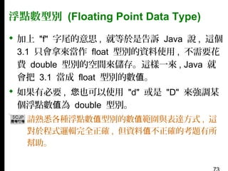 浮點數型別 (Floating Point Data Type)
 加上 "f" 字尾的意思 , 就等於是告訴 Java 說 , 這個
3.1 只會拿來當作 float 型別的資料使用 , 不需要花
費 double 型別的空間來儲存。這樣一來 , Java 就
會把 3.1 當成 float 型別的數值。
 如果有必要 , 您也可以使用 "d" 或是 "D" 來強調某
個浮點數值為 double 型別。
▪ 請熟悉各種浮點數值型別的數值範圍與表達方式 , 這
對於程式邏輯完全正確 , 但資料值不正確的考題有所
幫助。

 