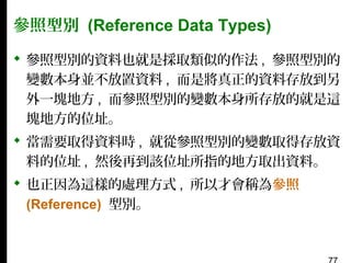 參照型別 (Reference Data Types)
 參照型別的資料也就是採取類似的作法 , 參照型別的
變數本身並不放置資料 , 而是將真正的資料存放到另
外一塊地方 , 而參照型別的變數本身所存放的就是這
塊地方的位址。
 當需要取得資料時 , 就從參照型別的變數取得存放資
料的位址 , 然後再到該位址所指的地方取出資料。
 也正因為這樣的處理方式 , 所以才會稱為參照
(Reference) 型別。

 