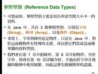 參照型別 (Reference Data Types)
 可想而知 , 參照型別主要是用在所需空間大小不一的
資料。
 在 Java 中 , 共有 3 類參照型別 , 分別是字串
(String) 、陣列 (Array) 、以及物件 (Object) 。
 事實上 , 字串與陣列也是物件 , 只是在 Java 中 , 對
於這兩種物件有特殊的支援 , 所以把它們當成是兩種
單獨的資料型別。
 我們會在第 7 章介紹陣列 , 第 8 章介紹物件。至於
字串 , 則會在第 10 章詳細介紹 , 不過由於字串在後
續的範例中使用頻繁 , 因此這裡先做個簡單的認識。

 