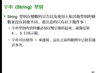 字串 (String) 型別
 String 型別在變數的宣告以及使用上和其他型別的變
數並沒有甚麼不同 , 要注意的只有以下幾件事：
▪ 字串型別的資料值必須以雙引號括起來 , 就像是第
4 、 5 行所示範。
▪ 字串可以使用 + 來連接 , 這在之前的範例中已經看過
許多次。

 