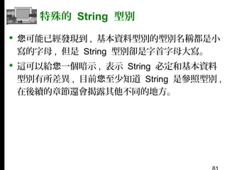 特殊的 String 型別
 您可能已經發現到 , 基本資料型別的型別名稱都是小
寫的字母 , 但是 String 型別卻是字首字母大寫。
 這可以給您一個暗示 , 表示 String 必定和基本資料
型別有所差異 , 目前您至少知道 String 是參照型別 ,
在後續的章節還會揭露其他不同的地方。

 