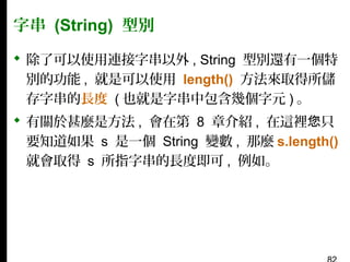 字串 (String) 型別
 除了可以使用連接字串以外 , String 型別還有一個特
別的功能 , 就是可以使用 length() 方法來取得所儲
存字串的長度 ( 也就是字串中包含幾個字元 ) 。
 有關於甚麼是方法 , 會在第 8 章介紹 , 在這裡您只
要知道如果 s 是一個 String 變數 , 那麼 s.length()
就會取得 s 所指字串的長度即可 , 例如。

 